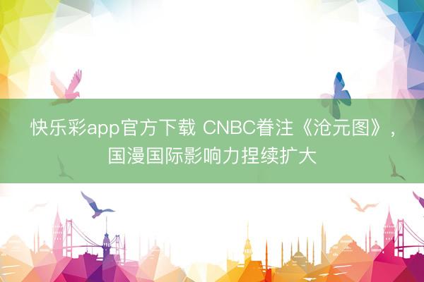 快乐彩app官方下载 CNBC眷注《沧元图》，国漫国际影响力