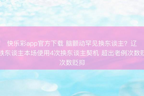 快乐彩app官方下载 脑颤动罕见换东谈主？辽宁铁东谈主本场使用4次换东谈主契机 超出老例次数贬抑