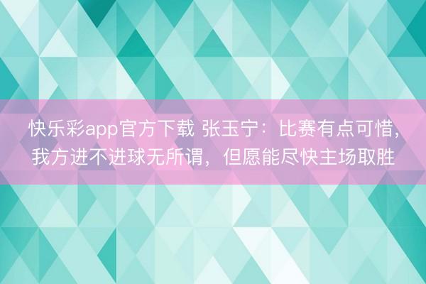 快乐彩app官方下载 张玉宁：比赛有点可惜，我方进不进球无所