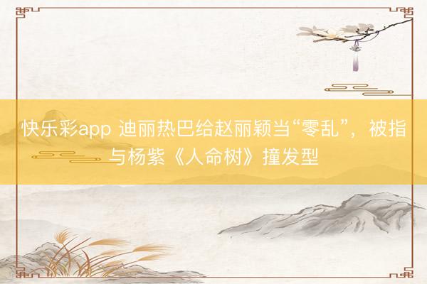 快乐彩app 迪丽热巴给赵丽颖当“零乱”，被指与杨紫《人命树》撞发型