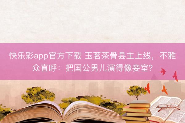 快乐彩app官方下载 玉茗茶骨县主上线，不雅众直呼：把国公男