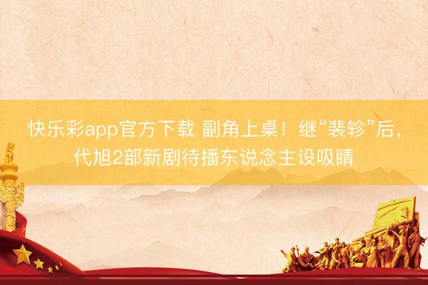 快乐彩app官方下载 副角上桌！继“裴轸”后，代旭2部新剧待