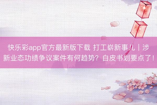 快乐彩app官方最新版下载 打工崭新事儿｜涉新业态功绩争议案