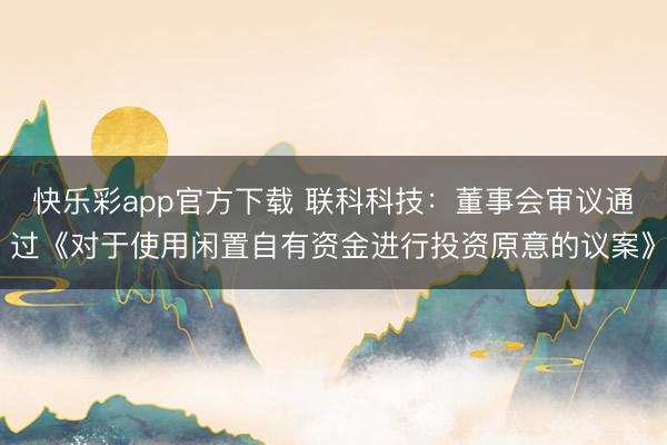 快乐彩app官方下载 联科科技：董事会审议通过《对于使用闲置