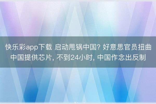 快乐彩app下载 启动甩锅中国? 好意思官员扭曲中国提供芯片, 不到24小时, 中国作念出反制