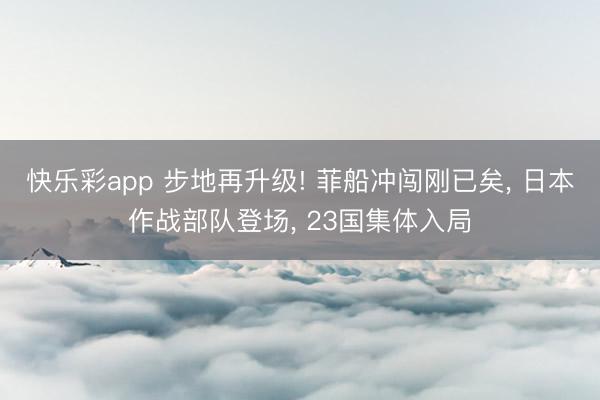 快乐彩app 步地再升级! 菲船冲闯刚已矣, 日本作战部队登