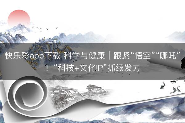 快乐彩app下载 科学与健康｜跟紧“悟空”“哪吒”！“科技+
