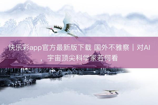 快乐彩app官方最新版下载 国外不雅察｜对AI，宇宙顶尖科学