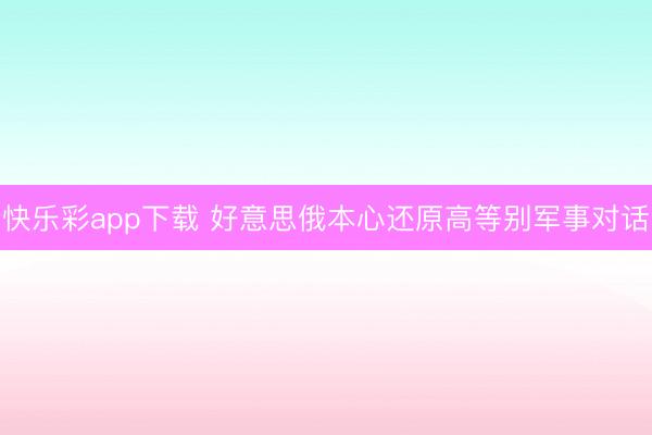 快乐彩app下载 好意思俄本心还原高等别军事对话