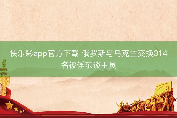 快乐彩app官方下载 俄罗斯与乌克兰交换314名被俘东谈主员