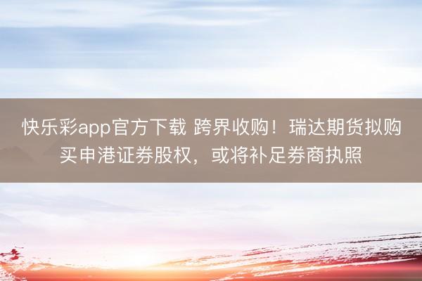 快乐彩app官方下载 跨界收购！瑞达期货拟购买申港证券股权，