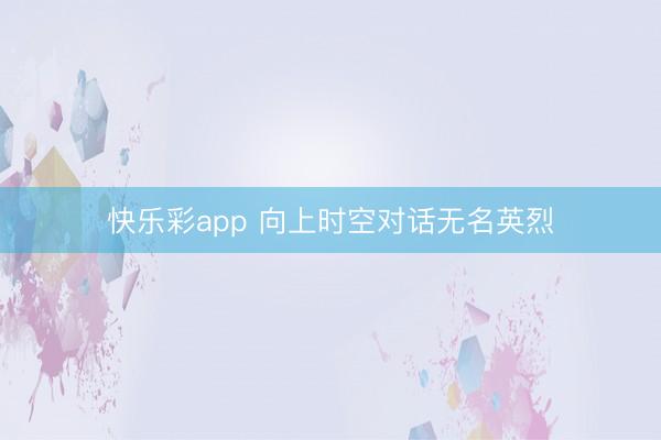 快乐彩app 向上时空对话无名英烈