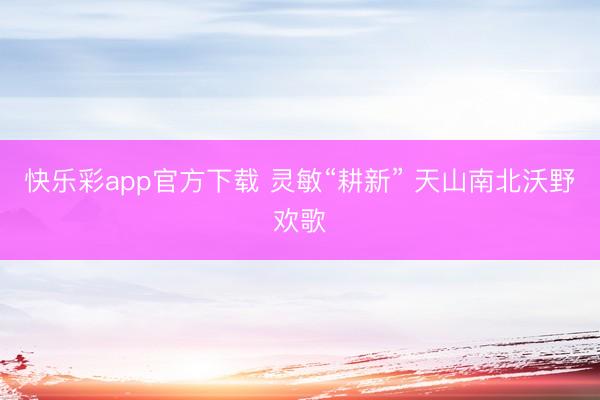 快乐彩app官方下载 灵敏“耕新” 天山南北沃野欢歌