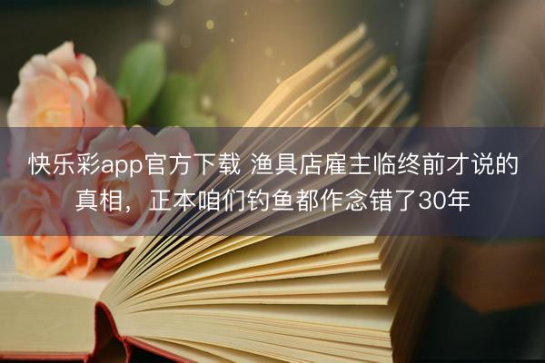 快乐彩app官方下载 渔具店雇主临终前才说的真相,正本咱们钓鱼都作念错了30年