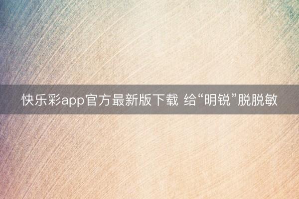 快乐彩app官方最新版下载 给“明锐”脱脱敏