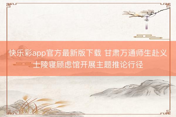 快乐彩app官方最新版下载 甘肃万通师生赴义士陵寝顾虑馆开展主题推论行径