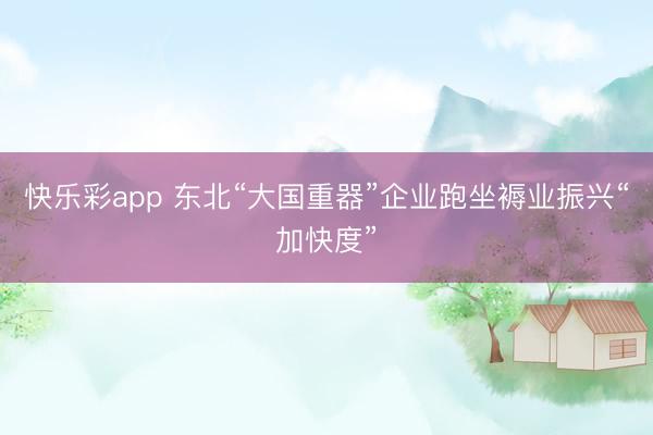 快乐彩app 东北“大国重器”企业跑坐褥业振兴“加快度”
