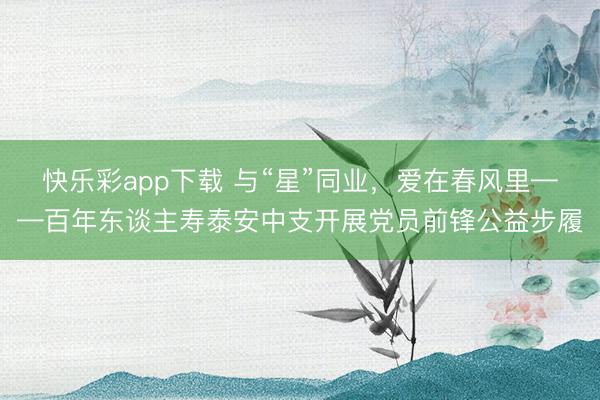 快乐彩app下载 与“星”同业，爱在春风里——百年东谈主寿泰安中支开展党员前锋公益步履