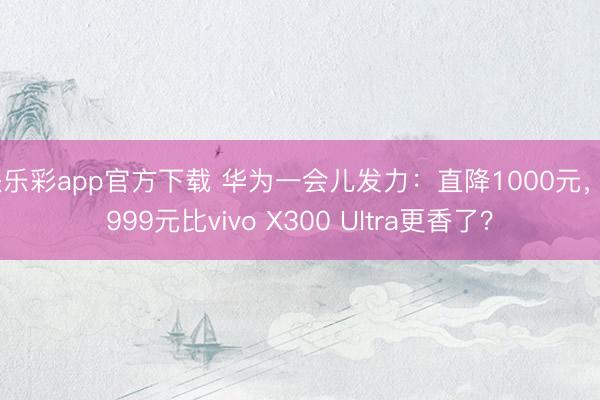 快乐彩app官方下载 华为一会儿发力:直降1000元,6999元比vivo X300 Ultra更香了?