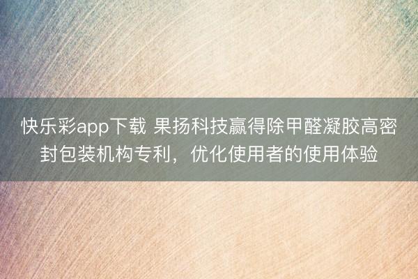 快乐彩app下载 果扬科技赢得除甲醛凝胶高密封包装机构专利，优化使用者的使用体验