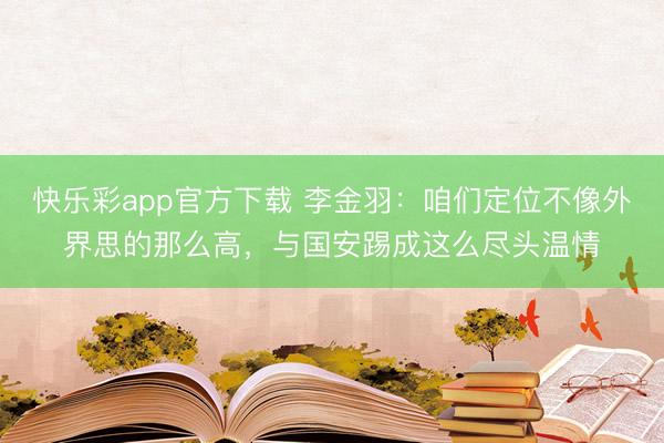 快乐彩app官方下载 李金羽：咱们定位不像外界思的那么高，与