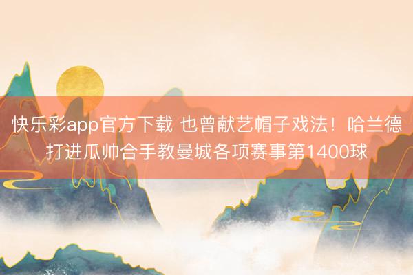 快乐彩app官方下载 也曾献艺帽子戏法！哈兰德打进瓜帅合手教曼城各项赛事第1400球