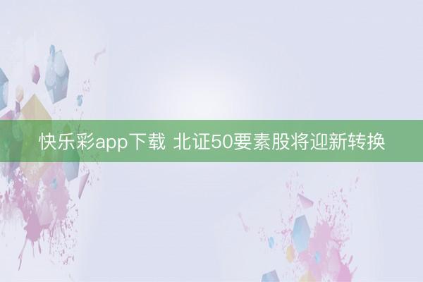快乐彩app下载 北证50要素股将迎新转换