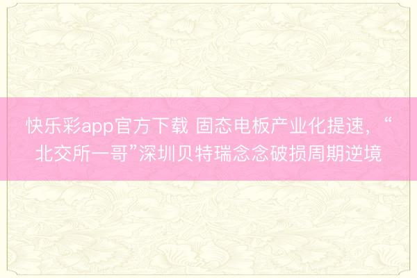 快乐彩app官方下载 固态电板产业化提速，“北交所一哥”深圳贝特瑞念念破损周期逆境