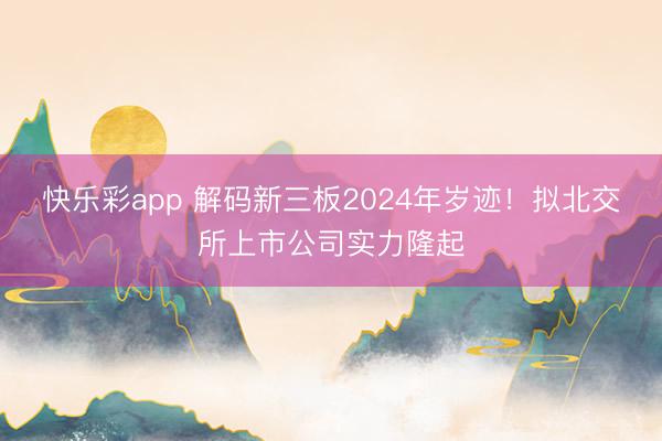 快乐彩app 解码新三板2024年岁迹！拟北交所上市公司实力隆起