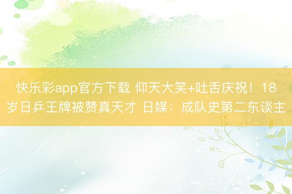 快乐彩app官方下载 仰天大笑+吐舌庆祝!18岁日乒王牌被赞真天才 日媒:成队史第二东谈主