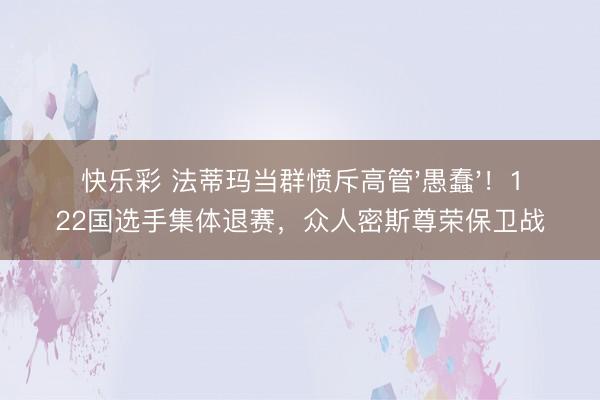 快乐彩 法蒂玛当群愤斥高管'愚蠢'！122国选手集体退赛，众人密斯尊荣保卫战