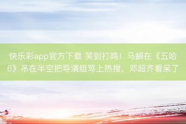 快乐彩app官方下载 笑到打鸣!马頔在《五哈6》吊在半空把导演组骂上热搜,邓超齐看呆了