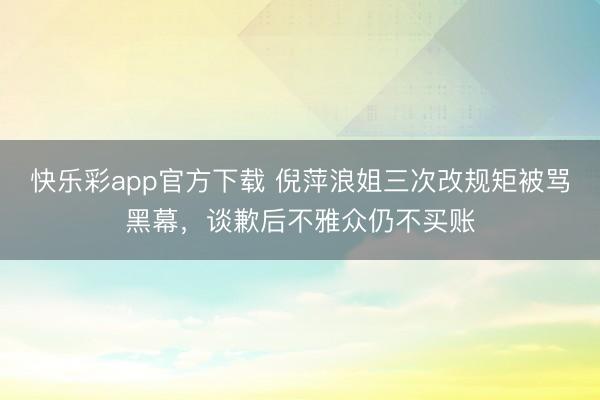 快乐彩app官方下载 倪萍浪姐三次改规矩被骂黑幕,谈歉后不雅众仍不买账