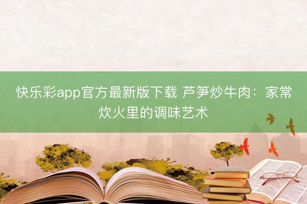 快乐彩app官方最新版下载 芦笋炒牛肉：家常炊火里的调味艺术