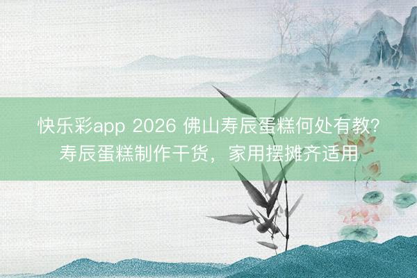 快乐彩app 2026 佛山寿辰蛋糕何处有教?寿辰蛋糕制作干货,家用摆摊齐适用