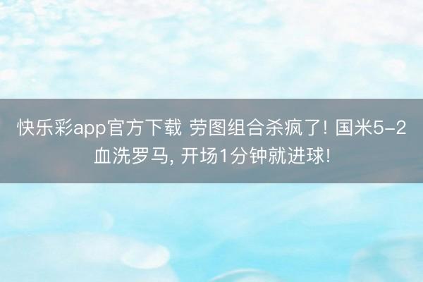 快乐彩app官方下载 劳图组合杀疯了! 国米5-2血洗罗马， 开场1分钟就进球!