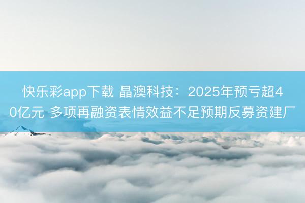 快乐彩app下载 晶澳科技:2025年预亏超40亿元 多项再融资表情效益不足预期反募资建厂