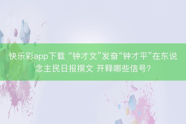 快乐彩app下载 “钟才文”发奋“钟才平”在东说念主民日报撰文 开释哪些信号?