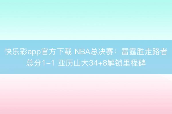 快乐彩app官方下载 NBA总决赛:雷霆胜走路者总分1-1 亚历山大34+8解锁里程碑