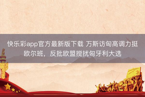 快乐彩app官方最新版下载 万斯访匈高调力挺欧尔班，反批欧盟搅扰匈牙利大选