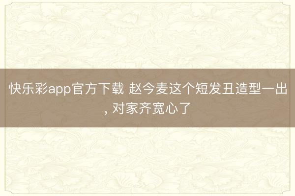 快乐彩app官方下载 赵今麦这个短发丑造型一出, 对家齐宽心了