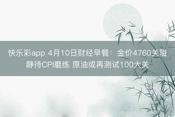 快乐彩app 4月10日财经早餐：金价4760关隘静待CPI磨练 原油或再测试100大关