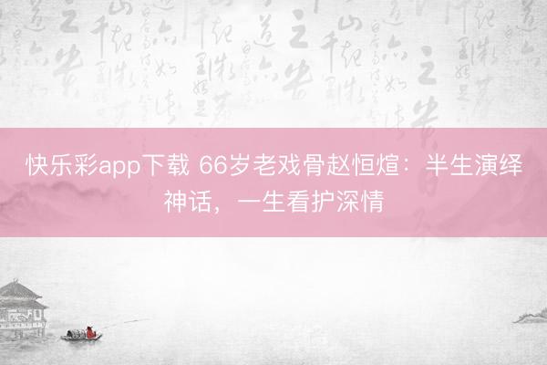 快乐彩app下载 66岁老戏骨赵恒煊：半生演绎神话，一生看护深情