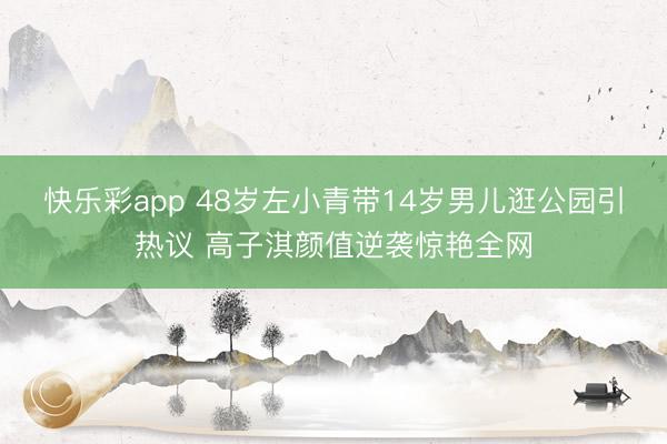 快乐彩app 48岁左小青带14岁男儿逛公园引热议 高子淇颜值逆袭惊艳全网