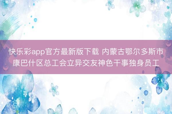 快乐彩app官方最新版下载 内蒙古鄂尔多斯市康巴什区总工会立异交友神色干事独身员工