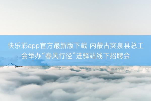 快乐彩app官方最新版下载 内蒙古突泉县总工会举办“春风行径”进驿站线下招聘会