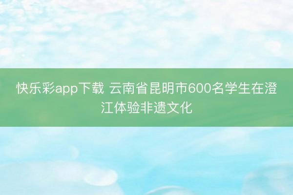快乐彩app下载 云南省昆明市600名学生在澄江体验非遗文化
