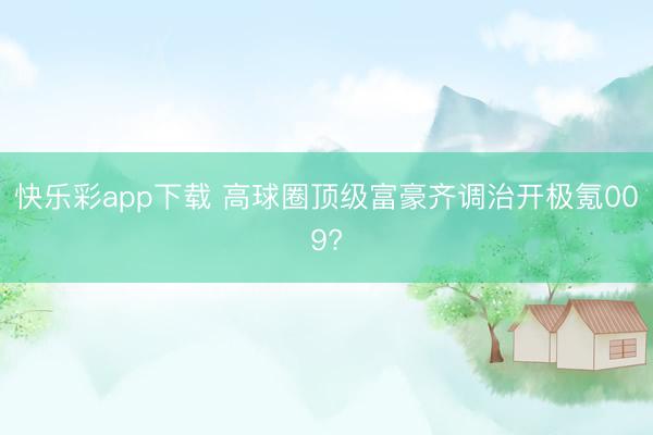 快乐彩app下载 高球圈顶级富豪齐调治开极氪009?