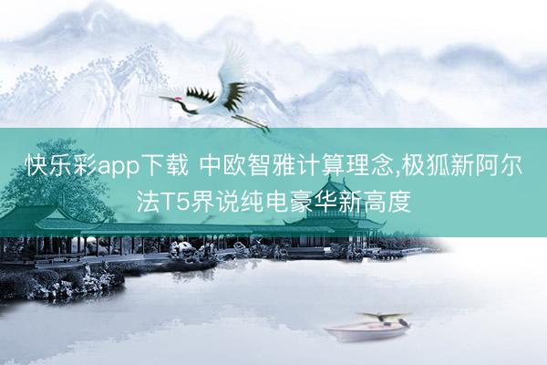 快乐彩app下载 中欧智雅计算理念，极狐新阿尔法T5界说纯电豪华新高度