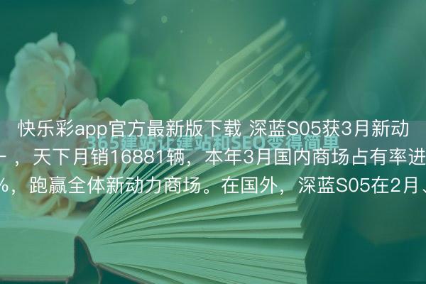 快乐彩app官方最新版下载 深蓝S05获3月新动力紧凑型SUV销量第一 ，天下月销16881辆，本年3月国内商场占有率进步0.9%，环比进步69％，跑赢全体新动力商场。在国外，深蓝S05在2月、3月接连登顶西班牙紧凑型纯电SUV注册量第一。本年于今，<a href=